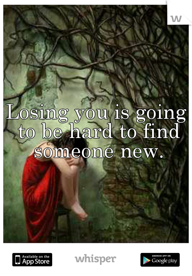Losing you is going to be hard to find someone new.