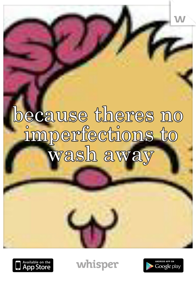 because theres no imperfections to wash away