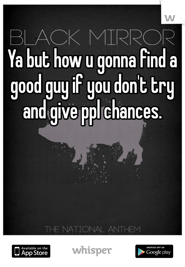 Ya but how u gonna find a good guy if you don't try and give ppl chances.