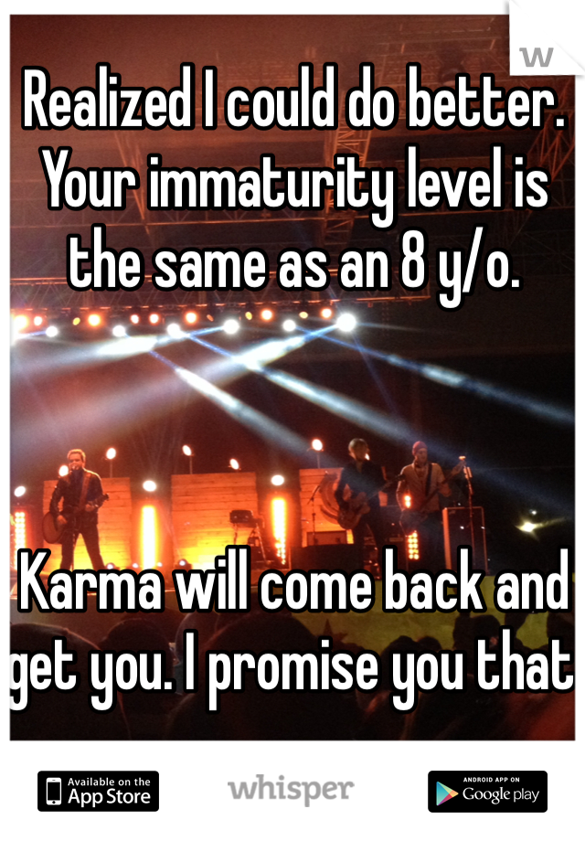 Realized I could do better. 
Your immaturity level is the same as an 8 y/o. 



Karma will come back and get you. I promise you that 