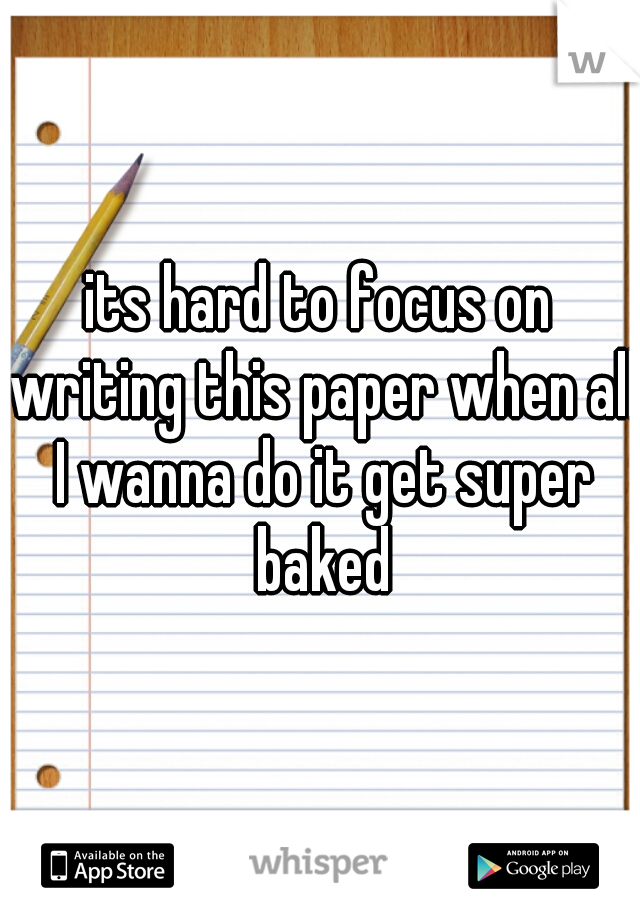 its hard to focus on writing this paper when all I wanna do it get super baked
