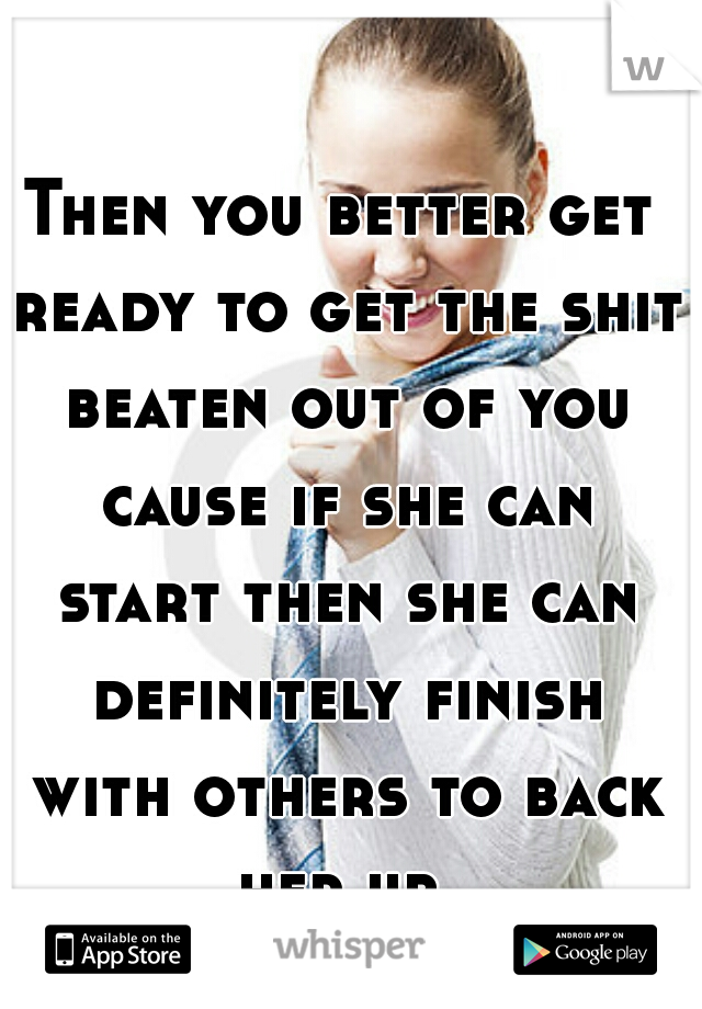 Then you better get ready to get the shit beaten out of you cause if she can start then she can definitely finish with others to back her up.