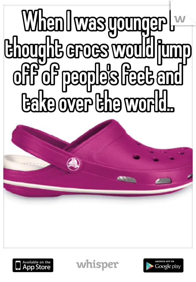 When I was younger I thought crocs would jump off of people's feet and take over the world.. 