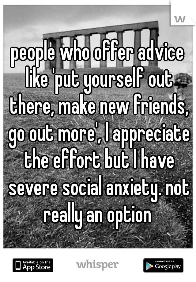 people who offer advice like 'put yourself out there, make new friends, go out more', I appreciate the effort but I have severe social anxiety. not really an option 