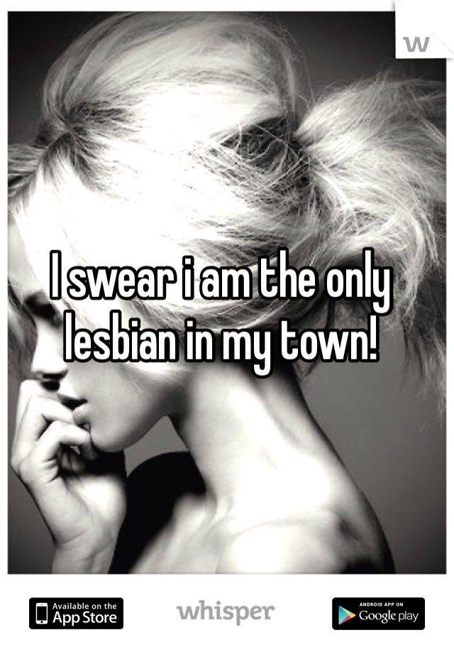I swear i am the only lesbian in my town!