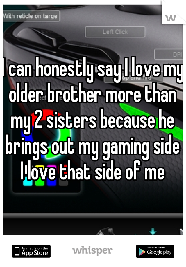 I can honestly say I love my older brother more than my 2 sisters because he brings out my gaming side 
I love that side of me
