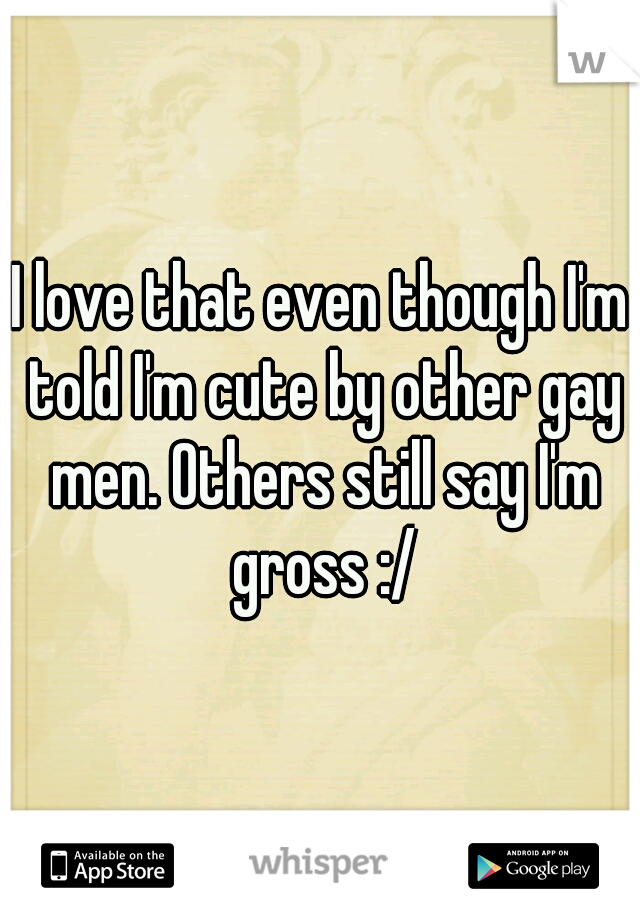 I love that even though I'm told I'm cute by other gay men. Others still say I'm gross :/