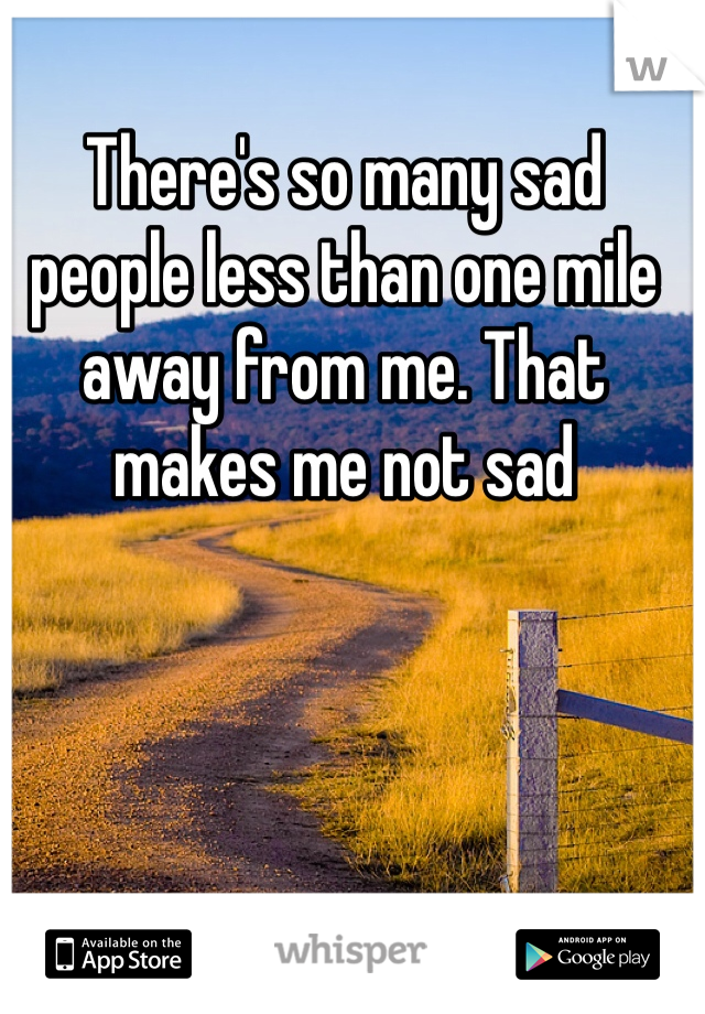 There's so many sad people less than one mile away from me. That makes me not sad 
