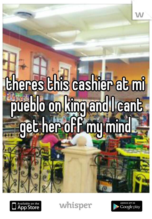 theres this cashier at mi pueblo on king and I cant get her off my mind 