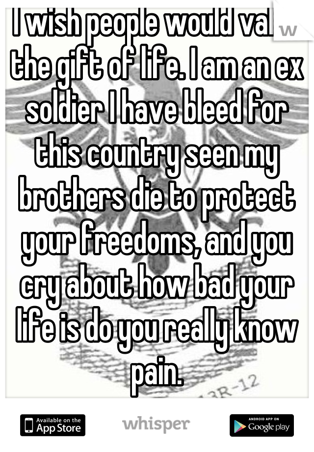 I wish people would value the gift of life. I am an ex soldier I have bleed for this country seen my brothers die to protect your freedoms, and you cry about how bad your life is do you really know pain.