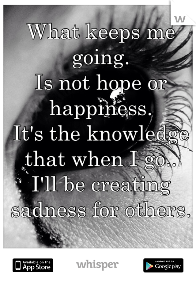 What keeps me going.
Is not hope or happiness.
It's the knowledge that when I go..
I'll be creating sadness for others.