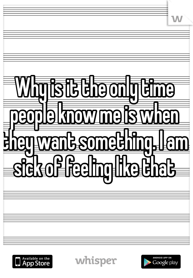 Why is it the only time people know me is when they want something. I am sick of feeling like that 