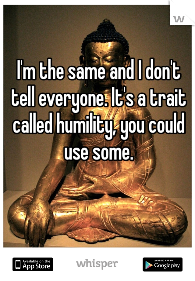 I'm the same and I don't tell everyone. It's a trait called humility, you could use some.