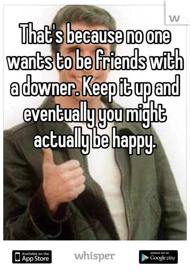 That's because no one wants to be friends with a downer. Keep it up and eventually you might actually be happy.
