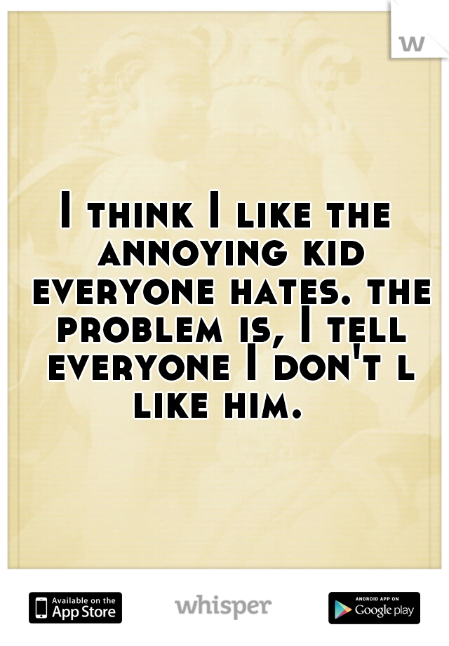I think I like the annoying kid everyone hates. the problem is, I tell everyone I don't l like him.  
