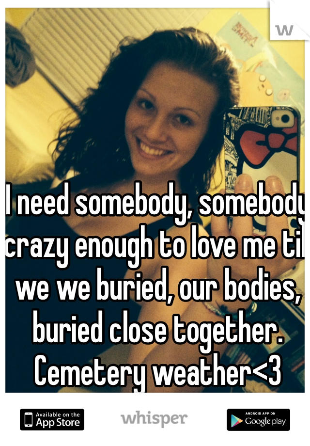 I need somebody, somebody crazy enough to love me till we we buried, our bodies, buried close together.
Cemetery weather<3
