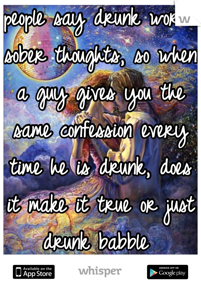 people say drunk words sober thoughts, so when a guy gives you the same confession every time he is drunk, does it make it true or just drunk babble 
