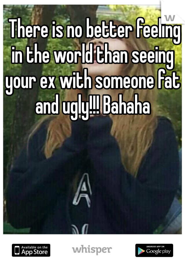  There is no better feeling in the world than seeing your ex with someone fat and ugly!!! Bahaha