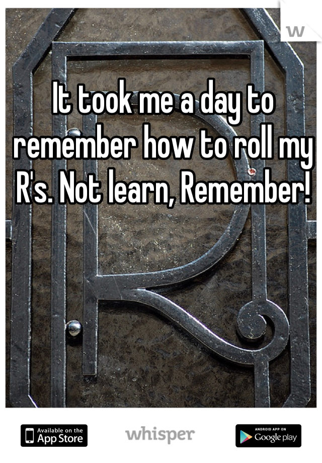 It took me a day to remember how to roll my R's. Not learn, Remember!
