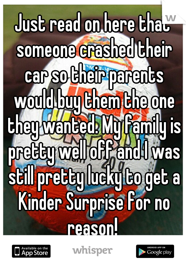 Just read on here that someone crashed their car so their parents would buy them the one they wanted. My family is pretty well off and I was still pretty lucky to get a Kinder Surprise for no reason! 