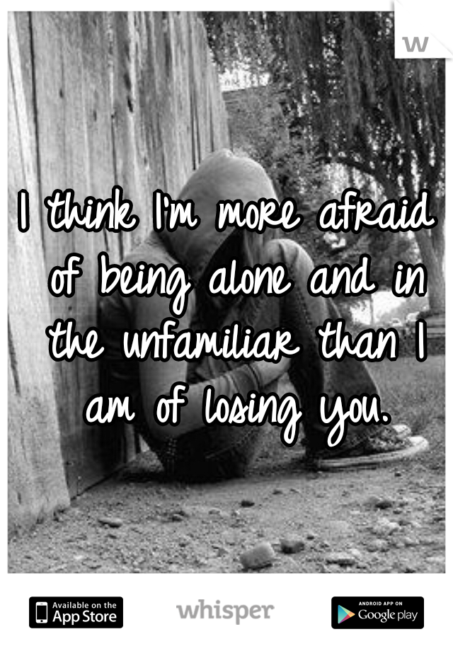 I think I'm more afraid of being alone and in the unfamiliar than I am of losing you.