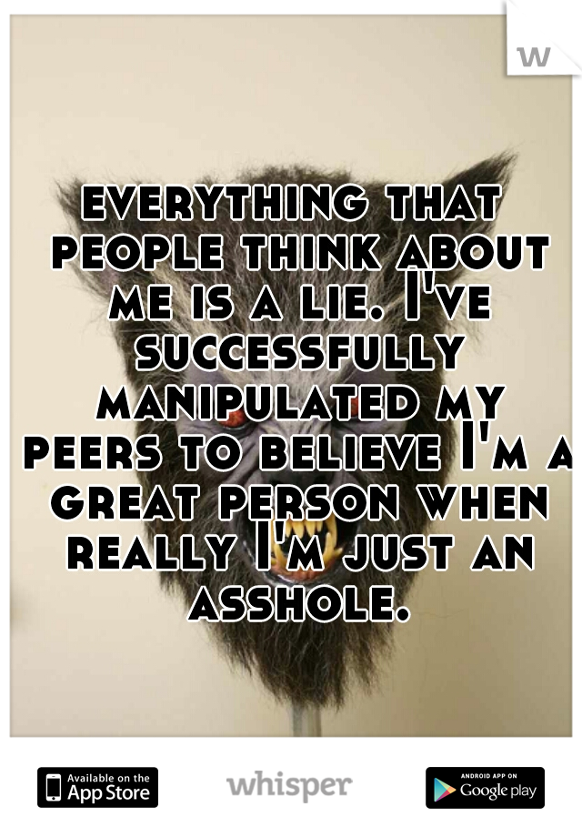 everything that people think about me is a lie. I've successfully manipulated my peers to believe I'm a great person when really I'm just an asshole.