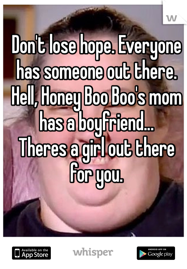 Don't lose hope. Everyone has someone out there. 
Hell, Honey Boo Boo's mom has a boyfriend...
Theres a girl out there for you.