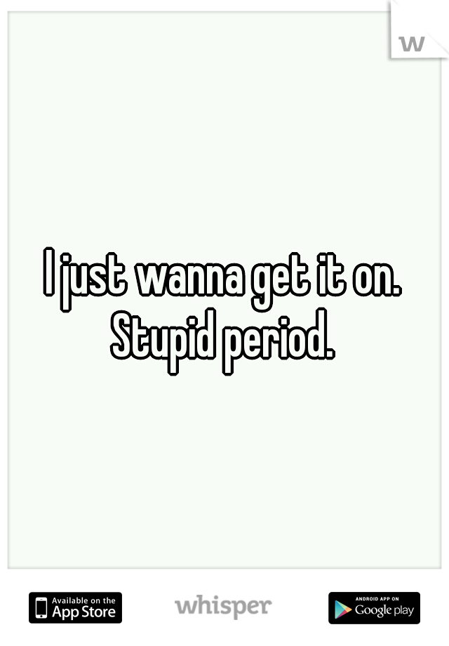 I just wanna get it on.
Stupid period.