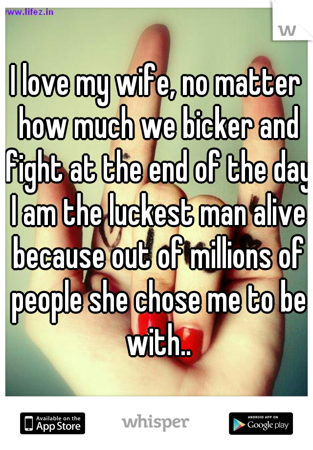 I love my wife, no matter how much we bicker and fight at the end of the day I am the luckest man alive because out of millions of people she chose me to be with..