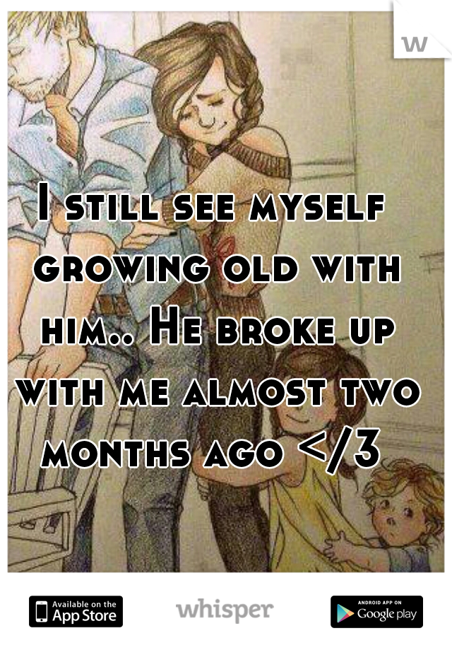 I still see myself growing old with him.. He broke up with me almost two months ago </3 