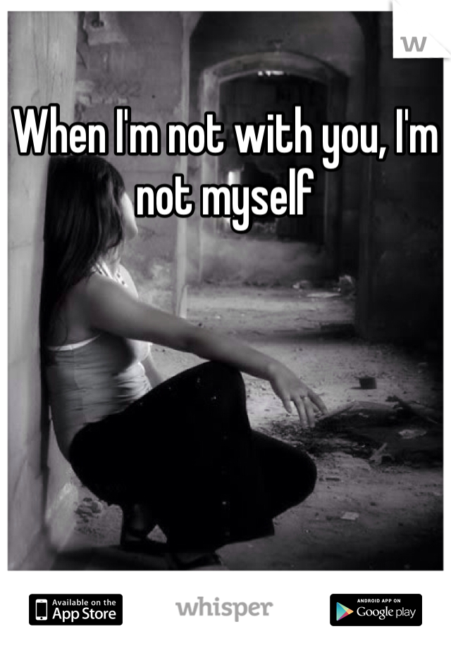 When I'm not with you, I'm not myself 