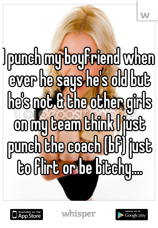 I punch my boyfriend when ever he says he's old but he's not & the other girls on my team think I just punch the coach (bf) just to flirt or be bitchy....