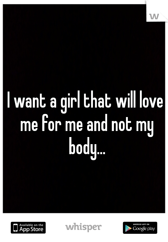 I want a girl that will love me for me and not my body...