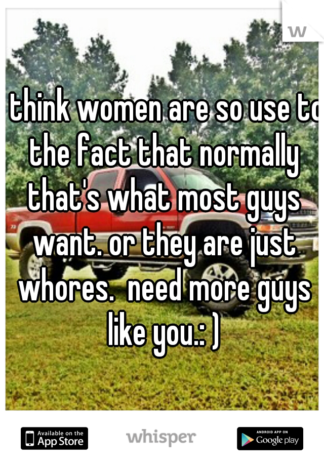 I think women are so use to the fact that normally that's what most guys want. or they are just whores.  need more guys like you.: )