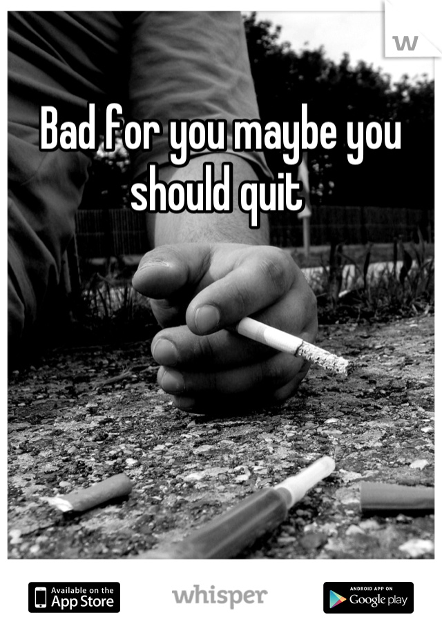 Bad for you maybe you should quit 