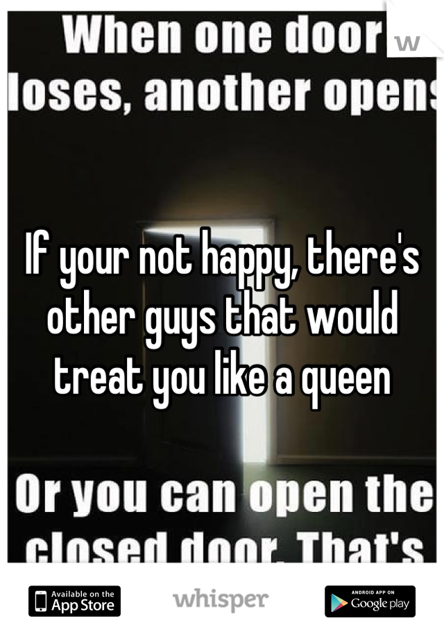 If your not happy, there's other guys that would treat you like a queen
