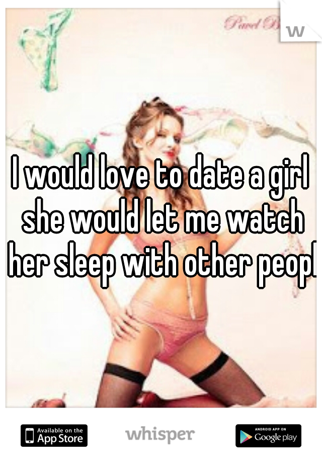 I would love to date a girl she would let me watch her sleep with other people