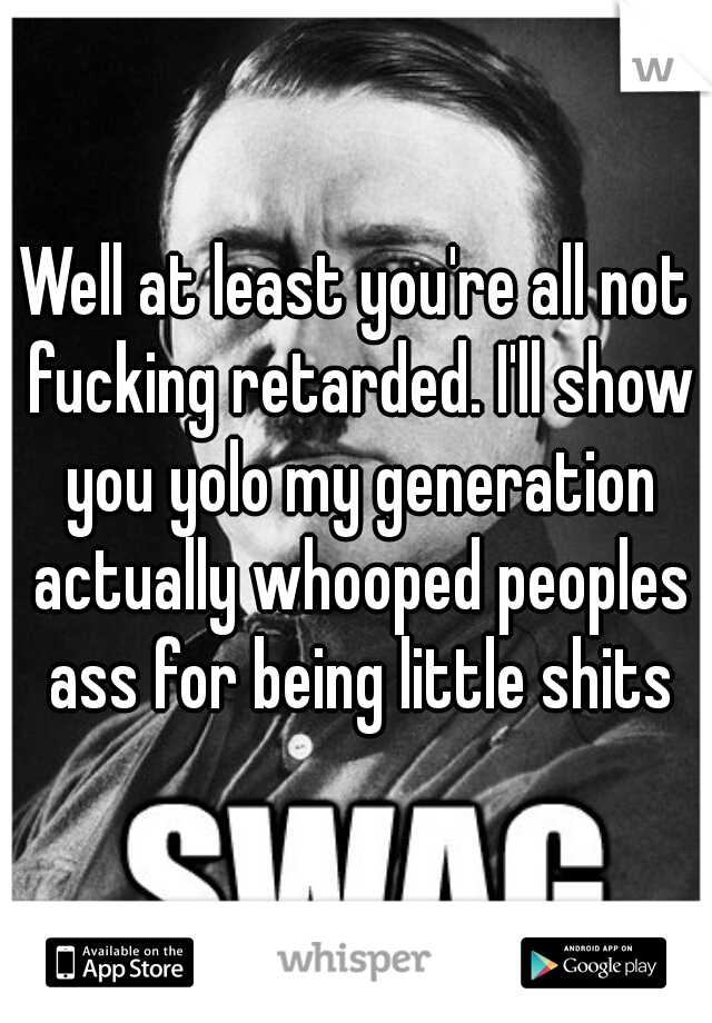 Well at least you're all not fucking retarded. I'll show you yolo my generation actually whooped peoples ass for being little shits