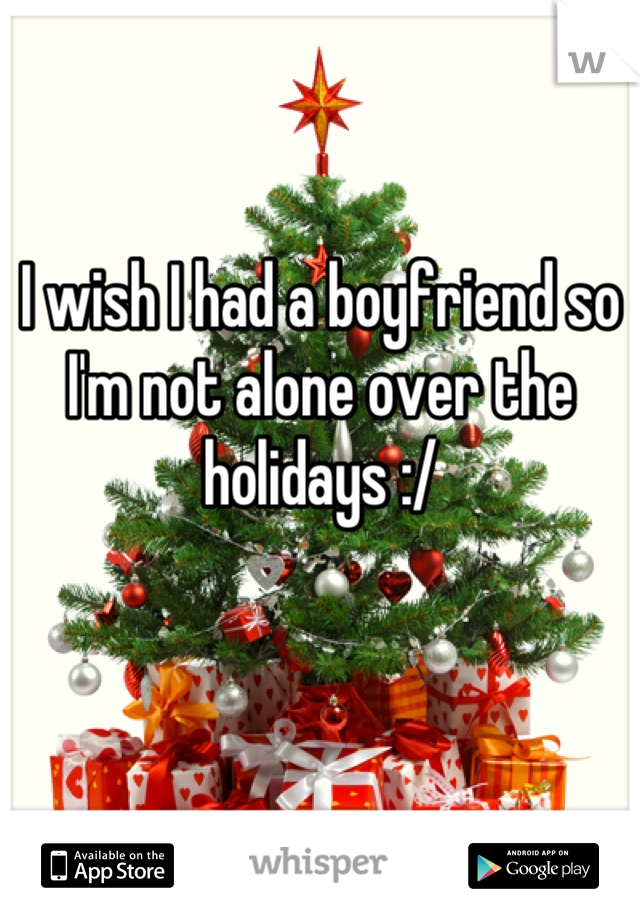 I wish I had a boyfriend so I'm not alone over the holidays :/