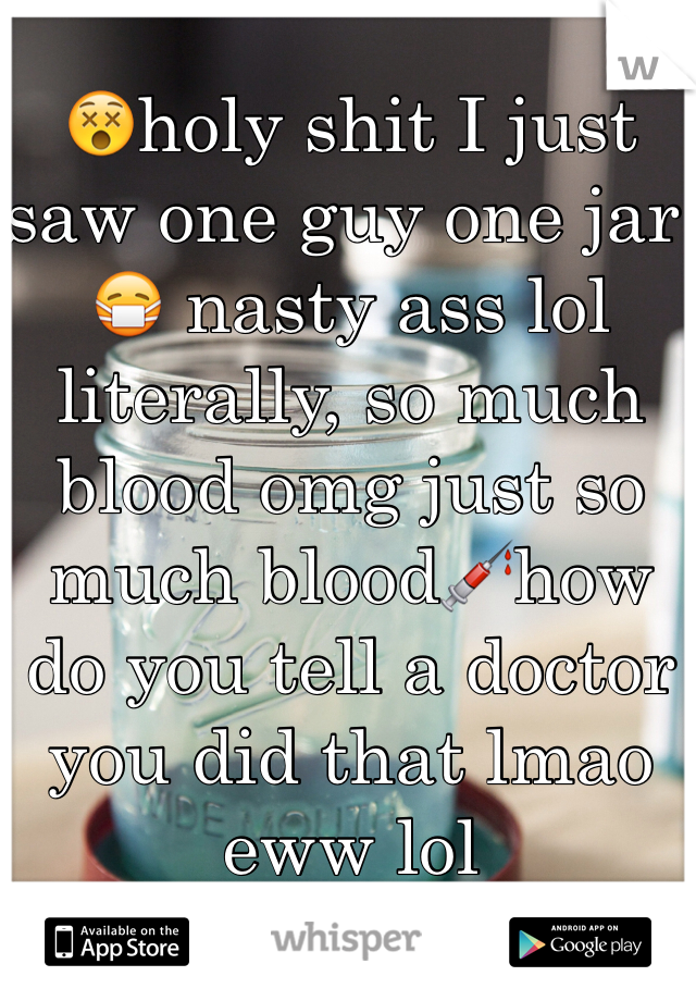 😵holy shit I just saw one guy one jar 😷 nasty ass lol literally, so much blood omg just so much blood💉how do you tell a doctor you did that lmao eww lol   