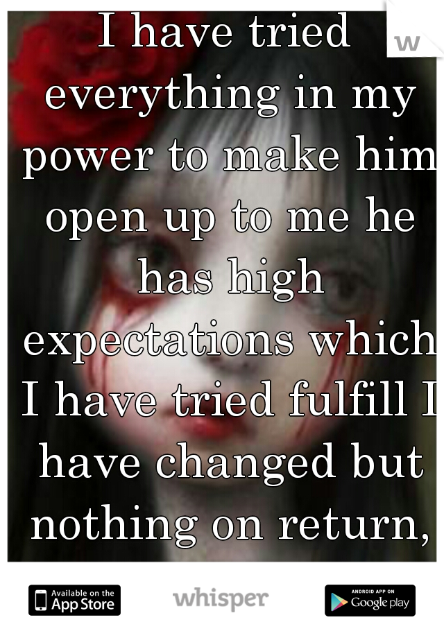 I have tried everything in my power to make him open up to me he has high expectations which I have tried fulfill I have changed but nothing on return, not even respect 