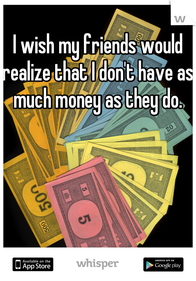 I wish my friends would realize that I don't have as much money as they do.