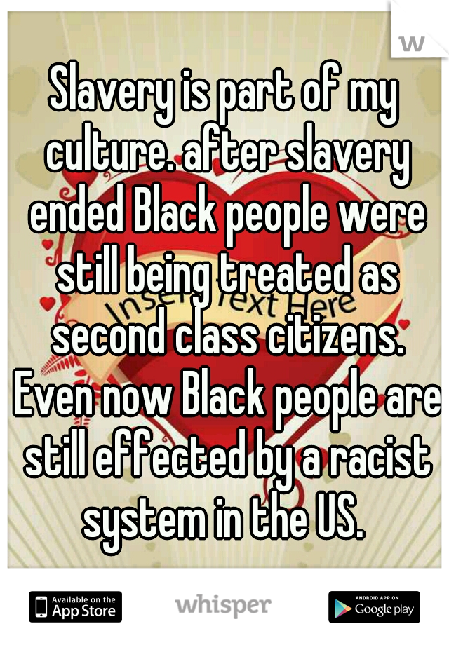 Slavery is part of my culture. after slavery ended Black people were still being treated as second class citizens. Even now Black people are still effected by a racist system in the US. 