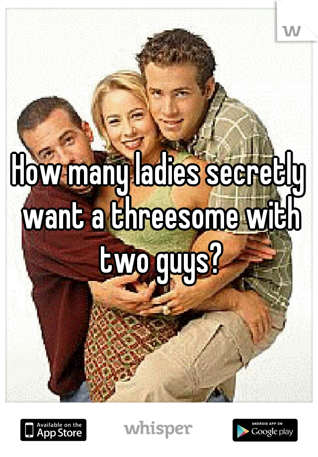 How many ladies secretly want a threesome with two guys?