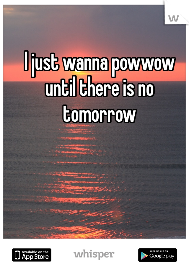 I just wanna powwow until there is no tomorrow