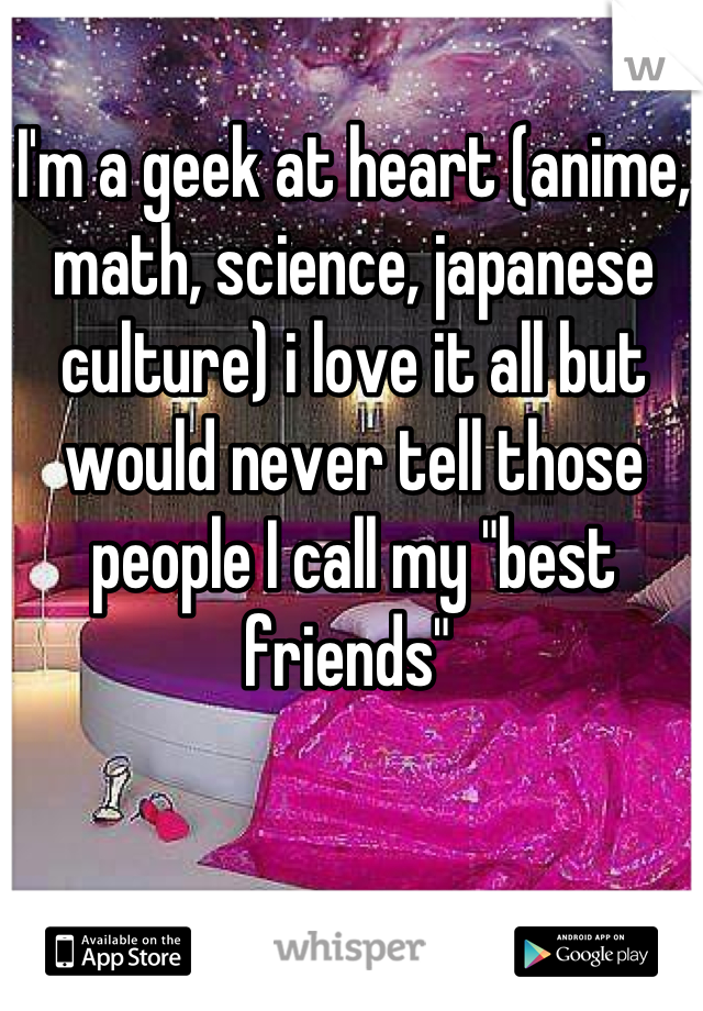 I'm a geek at heart (anime, math, science, japanese culture) i love it all but would never tell those people I call my "best friends" 