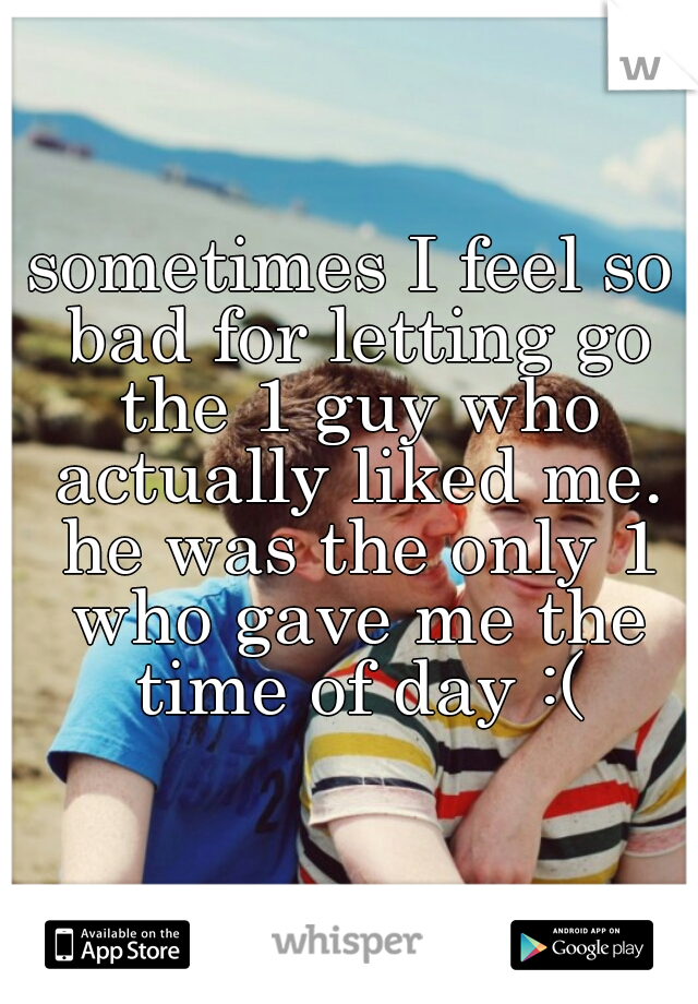 sometimes I feel so bad for letting go the 1 guy who actually liked me. he was the only 1 who gave me the time of day :(