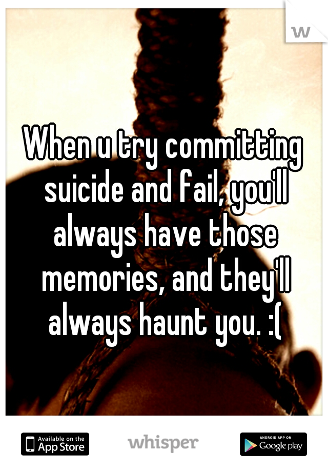 When u try committing suicide and fail, you'll always have those memories, and they'll always haunt you. :(