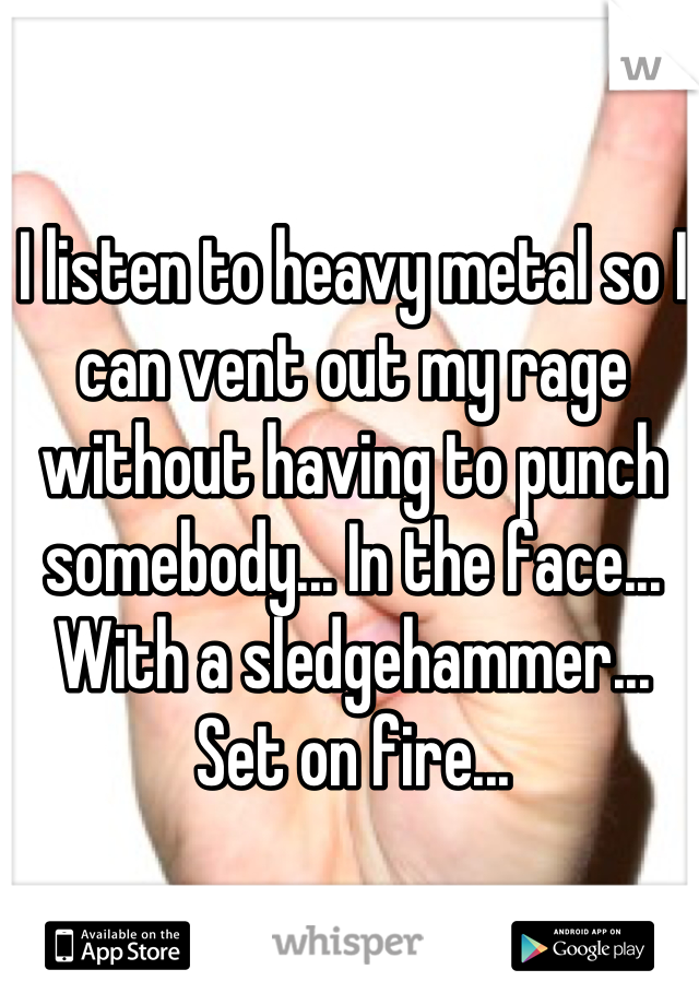 I listen to heavy metal so I can vent out my rage without having to punch somebody... In the face... With a sledgehammer... Set on fire...