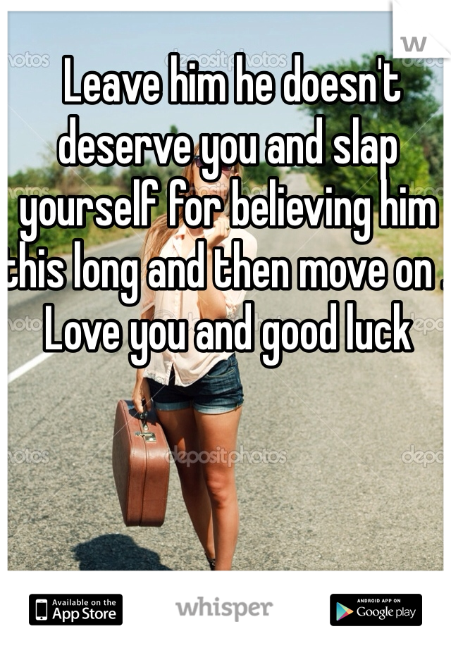  Leave him he doesn't deserve you and slap yourself for believing him this long and then move on . Love you and good luck 